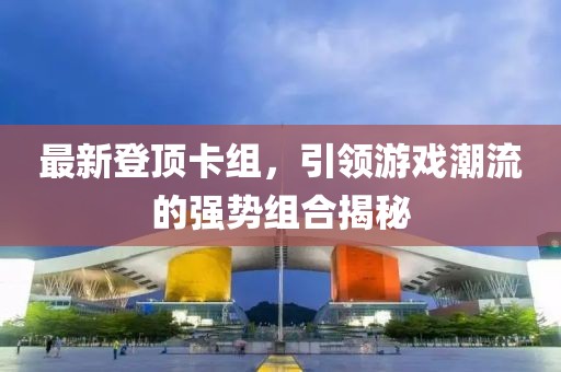 最新登顶卡组，引领游戏潮流的强势组合揭秘