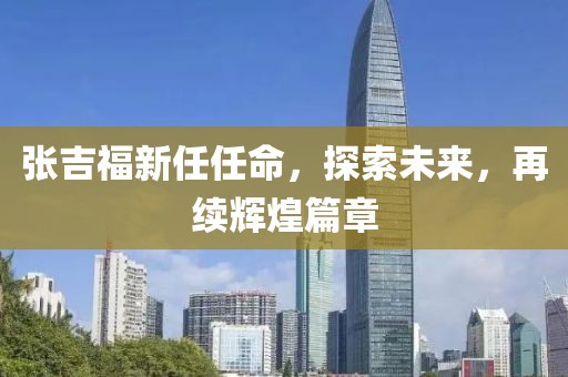 张吉福新任任命，探索未来，再续辉煌篇章
