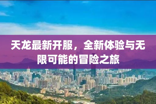 天龙最新开服，全新体验与无限可能的冒险之旅