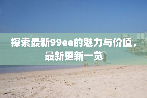 探索最新99ee的魅力与价值，最新更新一览
