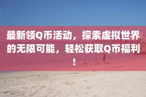 最新领Q币活动，探索虚拟世界的无限可能，轻松获取Q币福利！