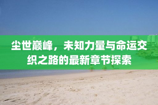 尘世巅峰，未知力量与命运交织之路的最新章节探索