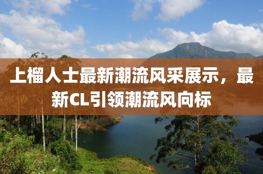 上榴人士最新潮流风采展示，最新CL引领潮流风向标