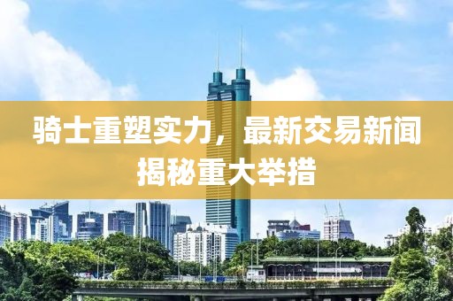 骑士重塑实力，最新交易新闻揭秘重大举措