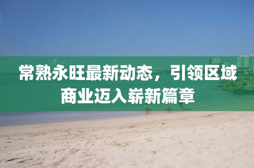 常熟永旺最新动态，引领区域商业迈入崭新篇章