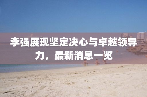 李强展现坚定决心与卓越领导力，最新消息一览