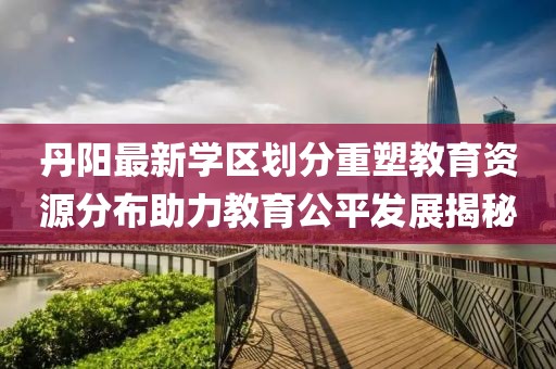 丹阳最新学区划分重塑教育资源分布助力教育公平发展揭秘