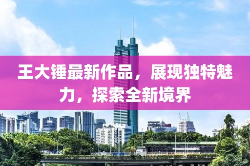 王大锤最新作品，展现独特魅力，探索全新境界