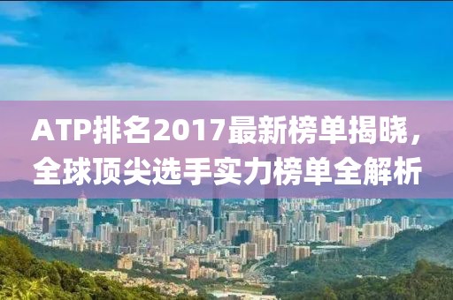 ATP排名2017最新榜单揭晓，全球顶尖选手实力榜单全解析