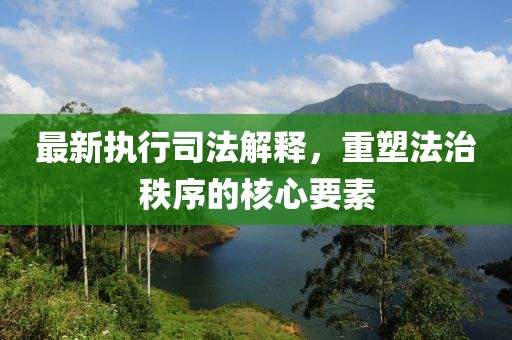 最新执行司法解释，重塑法治秩序的核心要素