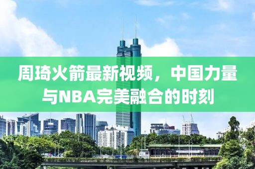 周琦火箭最新视频，中国力量与NBA完美融合的时刻