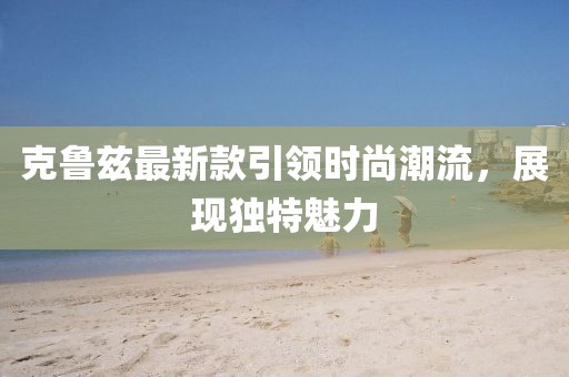 克鲁兹最新款引领时尚潮流，展现独特魅力