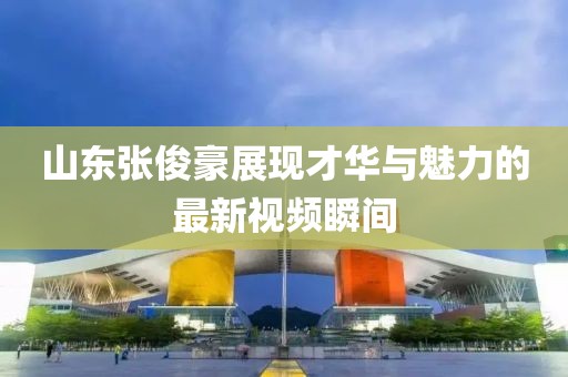 山东张俊豪展现才华与魅力的最新视频瞬间