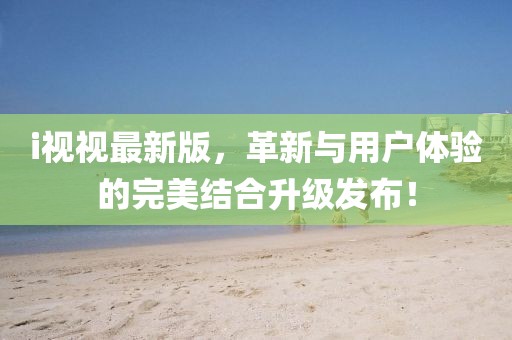 i视视最新版，革新与用户体验的完美结合升级发布！