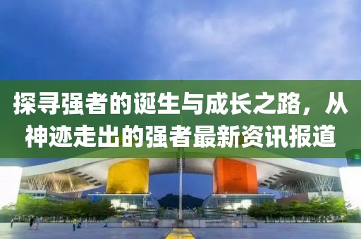 探寻强者的诞生与成长之路，从神迹走出的强者最新资讯报道