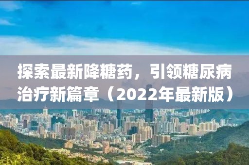 探索最新降糖药，引领糖尿病治疗新篇章（2022年最新版）