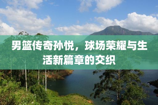 男篮传奇孙悦，球场荣耀与生活新篇章的交织