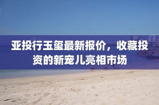 亚投行玉玺最新报价，收藏投资的新宠儿亮相市场