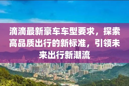 滴滴最新豪车车型要求，探索高品质出行的新标准，引领未来出行新潮流