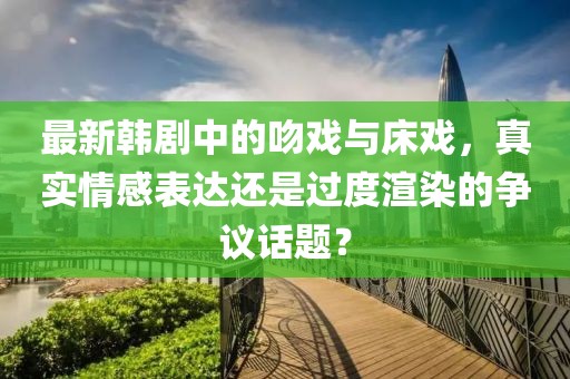 最新韩剧中的吻戏与床戏，真实情感表达还是过度渲染的争议话题？