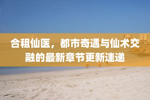 合租仙医，都市奇遇与仙术交融的最新章节更新速递