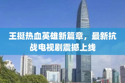 王挺热血英雄新篇章，最新抗战电视剧震撼上线
