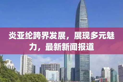 炎亚纶跨界发展，展现多元魅力，最新新闻报道