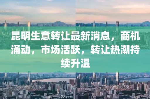 昆明生意转让最新消息，商机涌动，市场活跃，转让热潮持续升温