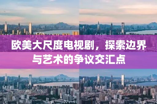 欧美大尺度电视剧，探索边界与艺术的争议交汇点