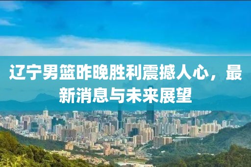 辽宁男篮昨晚胜利震撼人心，最新消息与未来展望