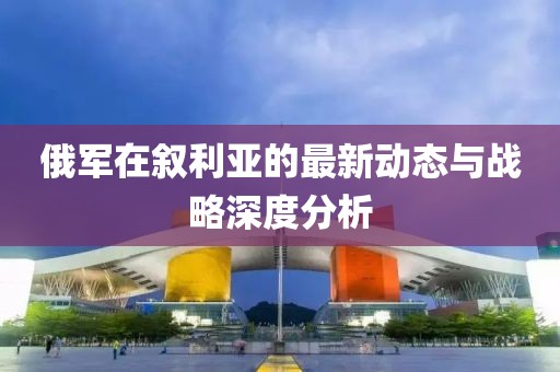 俄军在叙利亚的最新动态与战略深度分析