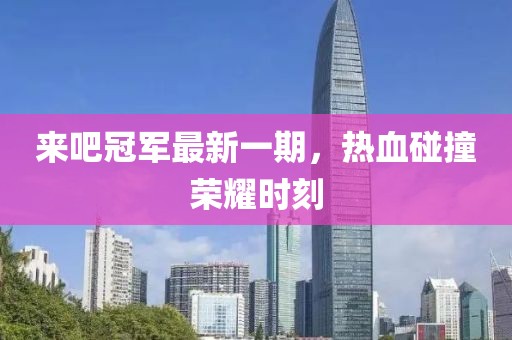 来吧冠军最新一期，热血碰撞荣耀时刻