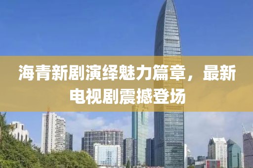 海青新剧演绎魅力篇章，最新电视剧震撼登场