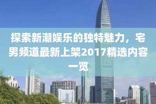 探索新潮娱乐的独特魅力，宅男频道最新上架2017精选内容一览