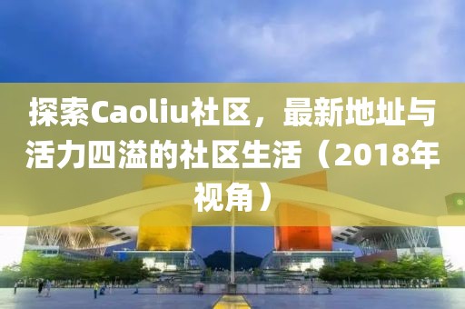 探索Caoliu社区，最新地址与活力四溢的社区生活（2018年视角）