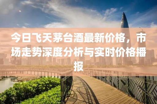 今日飞天茅台酒最新价格，市场走势深度分析与实时价格播报