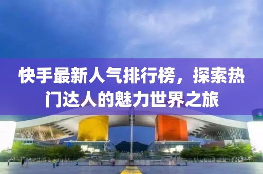 快手最新人气排行榜，探索热门达人的魅力世界之旅