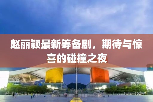赵丽颖最新筹备剧，期待与惊喜的碰撞之夜