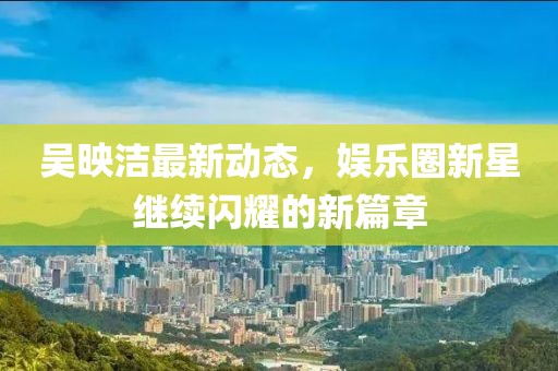 吴映洁最新动态，娱乐圈新星继续闪耀的新篇章