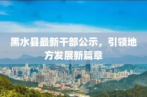 黑水县最新干部公示，引领地方发展新篇章