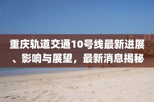 重庆轨道交通10号线最新进展、影响与展望，最新消息揭秘