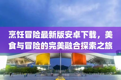 烹饪冒险最新版安卓下载，美食与冒险的完美融合探索之旅