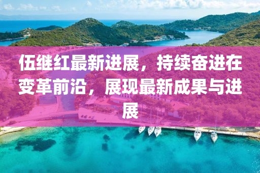 伍继红最新进展，持续奋进在变革前沿，展现最新成果与进展