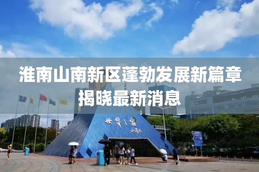 淮南山南新区蓬勃发展新篇章揭晓最新消息