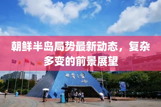 朝鲜半岛局势最新动态，复杂多变的前景展望