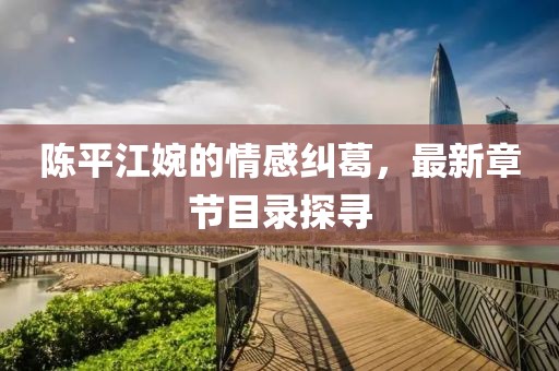 陈平江婉的情感纠葛，最新章节目录探寻