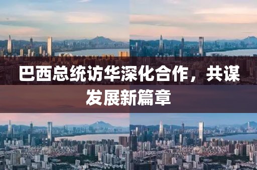 巴西总统访华深化合作，共谋发展新篇章