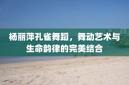 杨丽萍孔雀舞蹈，舞动艺术与生命韵律的完美结合