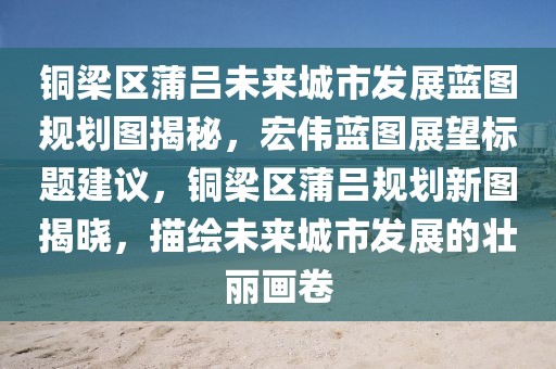 铜梁区蒲吕未来城市发展蓝图规划图揭秘，宏伟蓝图展望标题建议，铜梁区蒲吕规划新图揭晓，描绘未来城市发展的壮丽画卷