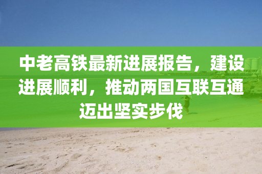 中老高铁最新进展报告，建设进展顺利，推动两国互联互通迈出坚实步伐